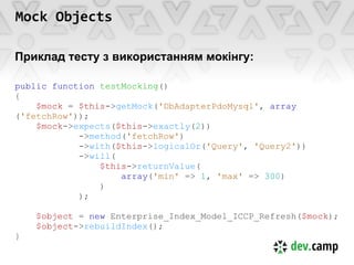 Mock Objects

Приклад тесту з використанням мокінгу:

public function testMocking()
{
    $mock = $this->getMock('DbAdapterPdoMysql', array
('fetchRow'));
    $mock->expects($this->exactly(2))
            ->method('fetchRow')
            ->with($this->logicalOr('Query', 'Query2'))
            ->will(
                $this->returnValue(
                    array('min' => 1, 'max' => 300)
                )
            );

    $object = new Enterprise_Index_Model_ICCP_Refresh($mock);
    $object->rebuildIndex();
}
 