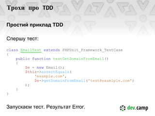 Трохи про TDD

Простий приклад TDD

Спершу тест:

class EmailTest extends PHPUnit_Framework_TestCase
{
    public function testGetDomainFromEmail()
    {
        $e = new Email();
        $this->assertEquals(
            'example.com',
            $e->getDomainFromEmail('test@examlple.com')
        );
    }
}


Запускаєм тест. Результат Error.
 