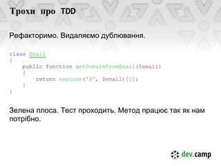 Трохи про TDD

Рефакторимо. Видаляємо дублювання.

class Email
{
    public function getDomainFromEmail($email)
    {
        return explode('@', $email)[1];
    }
}


Зелена плоса. Тест проходить. Метод працює так як нам
потрібно.
 