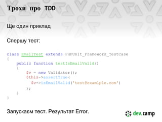 Трохи про TDD

Ще один приклад

Спершу тест:

class EmailTest extends PHPUnit_Framework_TestCase
{
    public function testIsEmailValid()
    {
        $v = new Validator();
        $this->assertTrue(
           $v->isEmailValid('test@examlple.com')
        );
    }
}


Запускаєм тест. Результат Error.
 