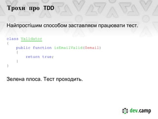 Трохи про TDD

Найпростішим способом заставляєм працювати тест.

class Validator
{
    public function isEmailValid($email)
    {
        return true;
    }
}


Зелена плоса. Тест проходить.
 