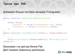 Трохи про TDD

Добавимо більше тестових випадків (Triangulate).

public function isEmailValidDataProvider()
{
    return array(
        'correct' => array('test@example.com', true),
        'incorrect' => array('incorrect', false),
    );
}
public function testIsEmailValid($email, $expectedResult)
{
    //...
    $this->assertEquals($expectedResult, $v->isEmailValid
($email));
}
Запускаєм і на цей раз бачим Fail.
Далі пишемо правильну реалізацію.
 