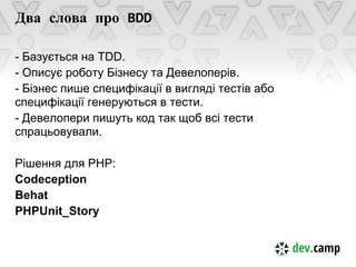 Два слова про BDD

- Базується на TDD.
- Описує роботу Бізнесу та Девелоперів.
- Бізнес пише специфікації в вигляді тестів або
специфікації генеруються в тести.
- Девелопери пишуть код так щоб всі тести
спрацьовували.

Рішення для PHP:
Codeception
Behat
PHPUnit_Story
 