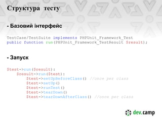 Структура тесту

- Базовий інтерфейс

TestCase/TestSuite implements PHPUnit_Framework_Test
public function run(PHPUnit_Framework_TestResult $result);


- Запуск

$test->run($result):
    $result->run($test):
        $test->setUpBeforeClass() //once per class
        $test->setUp()
        $test->runTest()
        $test->tearDown()
        $test->tearDownAfterClass() //once per class
 