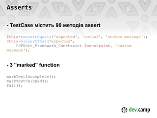 Asserts

- TestCase містить 90 методів assert

$this->assertEquals('expected', 'actual', 'custom message');
$this->assertThat('expected',
    PHPUnit_Framework_Constraint $constraint, 'custom
message');


- 3 "marked" function

markTestIncomplete();
markTestSkipped();
fail();
 