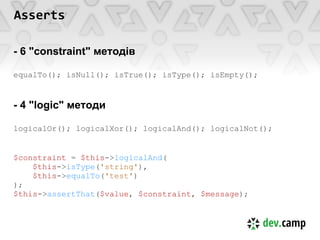 Asserts

- 6 "constraint" методів

equalTo(); isNull(); isTrue(); isType(); isEmpty();


- 4 "logic" методи

logicalOr(); logicalXor(); logicalAnd(); logicalNot();


$constraint = $this->logicalAnd(
    $this->isType('string'),
    $this->equalTo('test')
);
$this->assertThat($value, $constraint, $message);
 