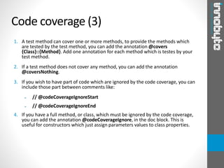 1. A test method can cover one or more methods, to provide the methods which
are tested by the test method, you can add the annotation @covers
{Class}::{Method}. Add one annotation for each method which is testes by your
test method.
2. If a test method does not cover any method, you can add the annotation
@coversNothing.
3. If you wish to have part of code which are ignored by the code coverage, you can
include those part between comments like:
➢ // @codeCoverageIgnoreStart
➢ // @codeCoverageIgnoreEnd
4. If you have a full method, or class, which must be ignored by the code coverage,
you can add the annotation @codeCoverageIgnore, in the doc block. This is
useful for constructors which just assign parameters values to class properties.
Code coverage (3)
 