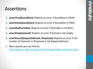 1. assertTrue($condition): Reports an error if $condition is FALSE.
2. assertFalse($condition): Reports an error if $condition is TRUE.
3. assertNull(variable): Reports an error if $variable is not NULL.
4. assertEmpty(actual): Reports an error if $actual is not empty.
5. assertCount($expectedCount, $haystack): Reports an error if the
number of elements in $haystack is not $expectedCount.
6. More asserts you can find on:
http://phpunit.de/manual/current/en/appendixes.assertions.html
Assertions
 