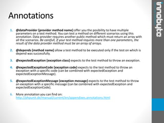 1. @dataProvider {provider method name} offer you the posibility to have multiple
parameters on a test method. You can test a method on different scenarios using this
annotation. Data provider requires another public method which must return an array with
all the scenarios. Be carefull, if your test method requires more than one parameters, the
result of the data provider method must be an array of arrays.
2. @depends {method name} allow a test method to be executed only if the test on which is
depend was successfully.
3. @expectedException {exception class} expects to the test method to throw an exception.
4. @expectedExceptionCode {exception code} expects to the test method to throw an
exception with a specific code (can be combined with expectedException and
expectedExceptionMessage).
5. @expectedExceptionMessage {exception message} expects to the test method to throw
an exception with a specific message (can be combined with expectedException and
expectedExceptionCode).
6. More annotation you can find on:
http://phpunit.de/manual/current/en/appendixes.annotations.html
Annotations
 