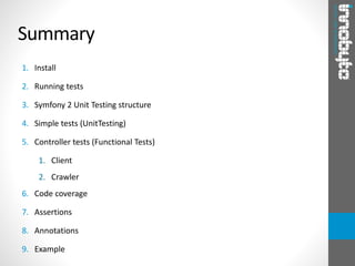 Summary
1. Install
2. Running tests
3. Symfony 2 Unit Testing structure
4. Simple tests (UnitTesting)
5. Controller tests (Functional Tests)
1. Client
2. Crawler
6. Code coverage
7. Assertions
8. Annotations
9. Example
 