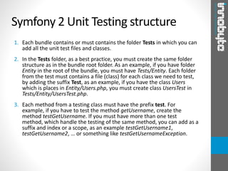 Symfony 2 Unit Testing structure
1. Each bundle contains or must contains the folder Tests in which you can
add all the unit test files and classes.
2. In the Tests folder, as a best practice, you must create the same folder
structure as in the bundle root folder. As an example, if you have folder
Entity in the root of the bundle, you must have Tests/Entity. Each folder
from the test must contains a file (class) for each class we need to test,
by adding the suffix Test, as an example, if you have the class Users
which is places in Entity/Users.php, you must create class UsersTest in
Tests/Entity/UsersTest.php.
3. Each method from a testing class must have the prefix test. For
example, if you have to test the method getUsername, create the
method testGetUsername. If you must have more than one test
method, which handle the testing of the same method, you can add as a
suffix and index or a scope, as an example testGetUsername1,
testGetUsername2, … or something like testGetUsernameException.
 