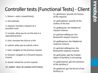 1. $client = static::createClient();
2. Util methods:
3. request: simulate a request on a
provided route
4. insulate: allow you to run the test in a
separated process
5. click: simulate the click on a link
6. submit: allow you to submit a form
7. back: navigate on the previous request
8. forward: navigate on a forward request,
if exists
9. reload: reload the current request
10. restart: clear all cookies and history
Controller tests (Functional Tests) - Client
11. getHistory: provide the history
of the requests
12. getCookieJar: provide all the
cookies of the test
13. getRequest: the HttpKernel
request instance
14. getInternalRequest: the
BrowserKit request instance
14. getResponse: the HttpKernel
response instance
15. getInternalResponse: the
BrowserKit response instance
16. getCrawler: get the Crawler
object of Symfony 2 unit testing
17. getContainer: get the container
of the Symfony 2
18. getKernel: get the Kernel of the
Symfony 2c
 