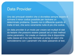 Data Provider 
Uno dei principali obiettivi che ci dovrebbe sempre essere è 
scrivere il minor codice possibile per risolvere un 
determinato problema. Questo non è differente quando si 
tratta di test, che sono veramente nulla di più che codice. 
Un data provider è un modo per creare set multipli di dati 
da testare che possono essere passati ad un test method 
come parametro. Voi create un metodo che è disponibile 
nella classe ed il tuo test ritornerà un array di valori che 
coincideranno con i parametri che state passando al test. 
 