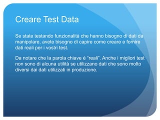 Creare Test Data 
Se state testando funzionalità che hanno bisogno di dati da 
manipolare, avete bisogno di capire come creare e fornire 
dati reali per i vostri test. 
Da notare che la parola chiave è “reali”. Anche i migliori test 
non sono di alcuna utilità se utilizzano dati che sono molto 
diversi dai dati utilizzati in produzione. 
 