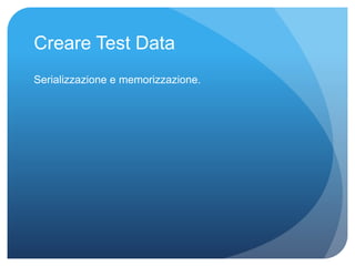 Creare Test Data 
Serializzazione e memorizzazione. 
 