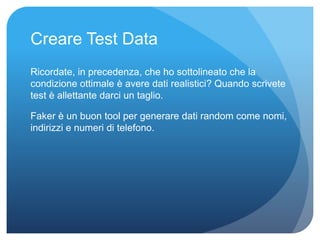 Creare Test Data 
Ricordate, in precedenza, che ho sottolineato che la 
condizione ottimale è avere dati realistici? Quando scrivete 
test è allettante darci un taglio. 
Faker è un buon tool per generare dati random come nomi, 
indirizzi e numeri di telefono. 
 