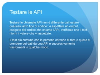 Testare le API 
Testare le chiamate API non è differente dal testare 
qualsiasi altro tipo di codice: vi aspettate un output, 
eseguite del codice che chiama l’API, verificate che il test 
ritorni il valore che vi aspettate. 
Il test più comune che le persone cercano di fare è quello di 
prendere dei dati da una API e successivamente 
trasformarli in qualche modo. 
 