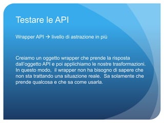 Testare le API 
Wrapper API  livello di astrazione in più 
Creiamo un oggetto wrapper che prende la risposta 
dall’oggetto API e poi applichiamo le nostre trasformazioni. 
In questo modo, il wrapper non ha bisogno di sapere che 
non sta trattando una situazione reale. Sa solamente che 
prende qualcosa e che sa come usarla. 
 