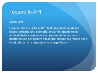 Testare le API 
Mock API 
Proprio come qualsiasi altro test, seguiamo la stessa 
logica: creiamo uno scenario, creiamo oggetti mock 
richiesti dallo scenario, e successivamente testiamo il 
nostro codice per essere sicuri che, basato sul nostro set di 
input, abbiamo la risposta che ci aspettiamo. 
 