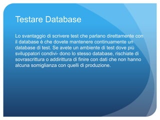 Testare Database 
Lo svantaggio di scrivere test che parlano direttamente con 
il database è che dovete mantenere continuamente un 
database di test. Se avete un ambiente di test dove più 
sviluppatori condivi- dono lo stesso database, rischiate di 
sovrascrittura o addirittura di finire con dati che non hanno 
alcuna somiglianza con quelli di produzione. 
 