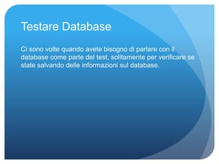 Testare Database 
Ci sono volte quando avete bisogno di parlare con il 
database come parte del test, solitamente per verificare se 
state salvando delle informazioni sul database. 
 