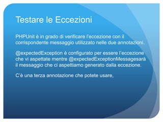Testare le Eccezioni 
PHPUnit è in grado di verificare l’eccezione con il 
corrispondente messaggio utilizzato nelle due annotazioni. 
@expectedException è configurato per essere l’eccezione 
che vi aspettate mentre @expectedExceptionMessagesarà 
il messaggio che ci aspettiamo generato dalla eccezione. 
C’è una terza annotazione che potete usare, 
 