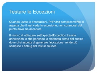 Testare le Eccezioni 
Quando usate le annotazioni, PHPUnit semplicemente si 
aspetta che il test vada in eccezione, non curandosi del 
punto dove sia accaduta. 
Il motivo di utilizzare setExpectedException tramite 
annotazioni è che ponendo la chiamata prima del codice 
dove ci si aspetta di generare l’eccezione, rende più 
semplice il debug del test se fallisce. 
 