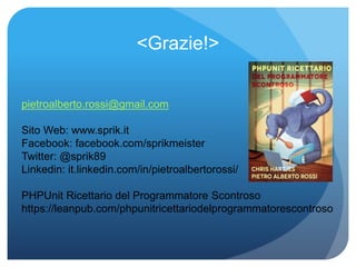 <Grazie!> 
pietroalberto.rossi@gmail.com 
Sito Web: www.sprik.it 
Facebook: facebook.com/sprikmeister 
Twitter: @sprik89 
Linkedin: it.linkedin.com/in/pietroalbertorossi/ 
PHPUnit Ricettario del Programmatore Scontroso 
https://leanpub.com/phpunitricettariodelprogrammatorescontroso 

