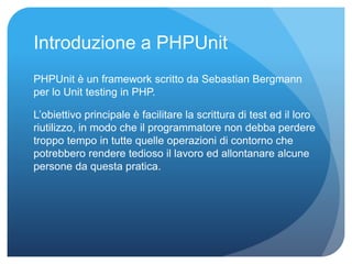 Introduzione a PHPUnit 
PHPUnit è un framework scritto da Sebastian Bergmann 
per lo Unit testing in PHP. 
L’obiettivo principale è facilitare la scrittura di test ed il loro 
riutilizzo, in modo che il programmatore non debba perdere 
troppo tempo in tutte quelle operazioni di contorno che 
potrebbero rendere tedioso il lavoro ed allontanare alcune 
persone da questa pratica. 
 