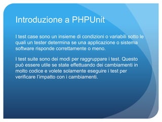 Introduzione a PHPUnit 
I test case sono un insieme di condizioni o variabili sotto le 
quali un tester determina se una applicazione o sistema 
software risponde correttamente o meno. 
I test suite sono dei modi per raggruppare i test. Questo 
può essere utile se state effettuando dei cambiamenti in 
molto codice e volete solamente eseguire i test per 
verificare l’impatto con i cambiamenti. 
 