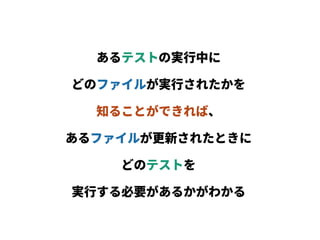 あるテストの実行中に
どのファイルが実行されたかを
知ることができれば、
あるファイルが更新されたときに
どのテストを
実行する必要があるかがわかる
 