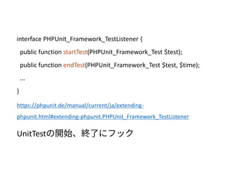 interface PHPUnit_Framework_TestListener {
public function startTest(PHPUnit_Framework_Test $test);
public function endTest(PHPUnit_Framework_Test $test, $time);
...
}
https://phpunit.de/manual/current/ja/extending-
phpunit.html#extending-phpunit.PHPUnit_Framework_TestListener
UnitTestの開始、終了にフック
 