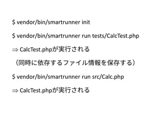 $ vendor/bin/smartrunner init
$ vendor/bin/smartrunner run tests/CalcTest.php
 CalcTest.phpが実行される
（同時に依存するファイル情報を保存する）
$ vendor/bin/smartrunner run src/Calc.php
 CalcTest.phpが実行される
 