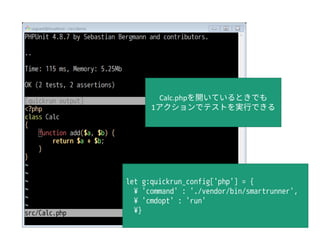 let g:quickrun_config['php'] = {
¥ 'command' : './vendor/bin/smartrunner',
¥ 'cmdopt' : 'run'
¥}
Calc.phpを開いているときでも
1アクションでテストを実行できる
 