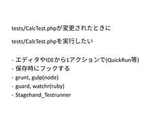 tests/CalcTest.phpを変更したときに
tests/CalcTest.phpを実行したい
- エディタやIDEから1アクションで(QuickRun等)
- 保存時にフックする
- grunt, gulp(node)
- guard, watchr(ruby)
- Stagehand_Testrunner
 