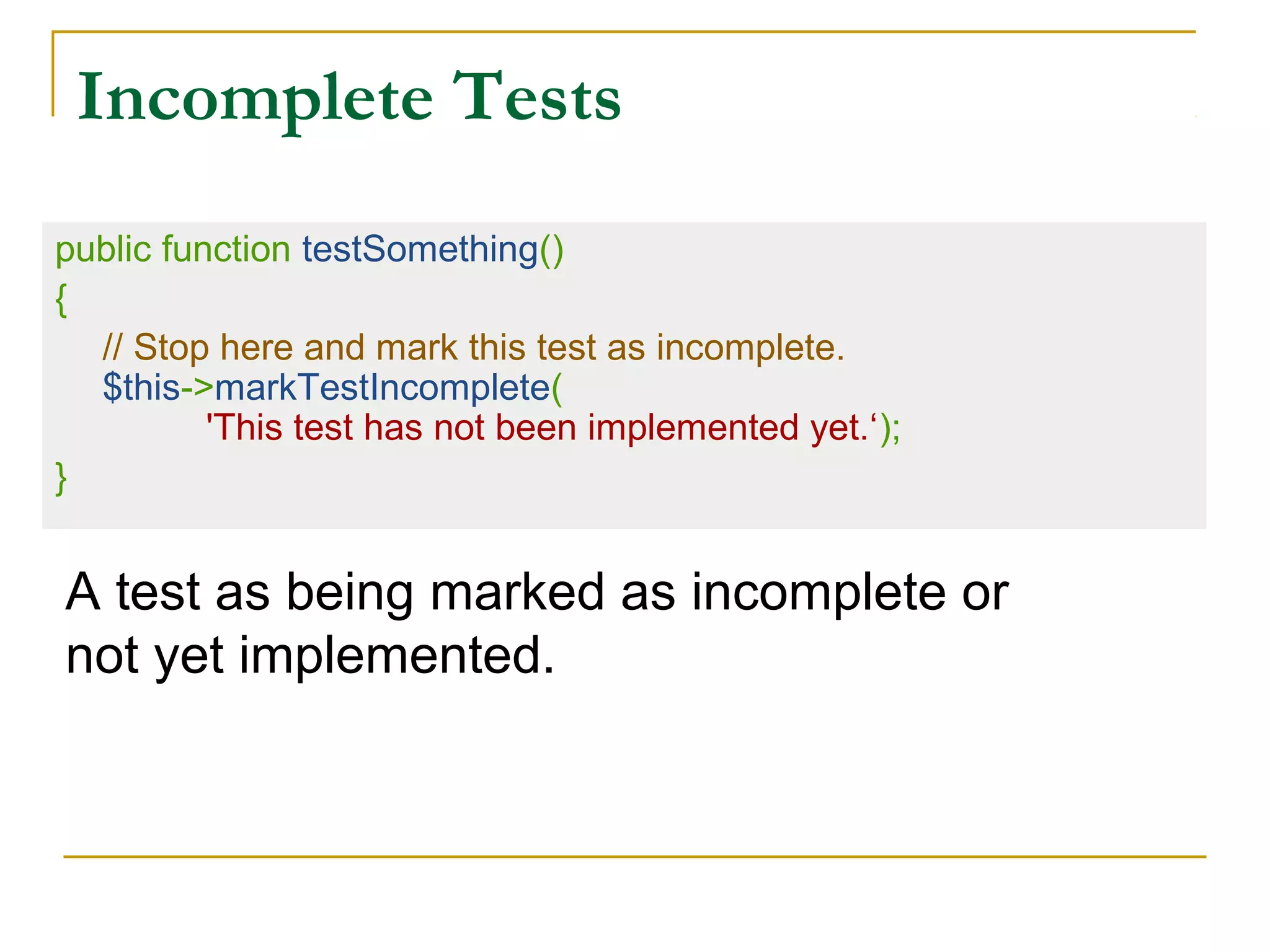 Incomplete Tests
public function testSomething()
{
// Stop here and mark this test as incomplete.
$this->markTestIncomplete(
'This test has not been implemented yet.‘);
}
A test as being marked as incomplete or
not yet implemented.
 