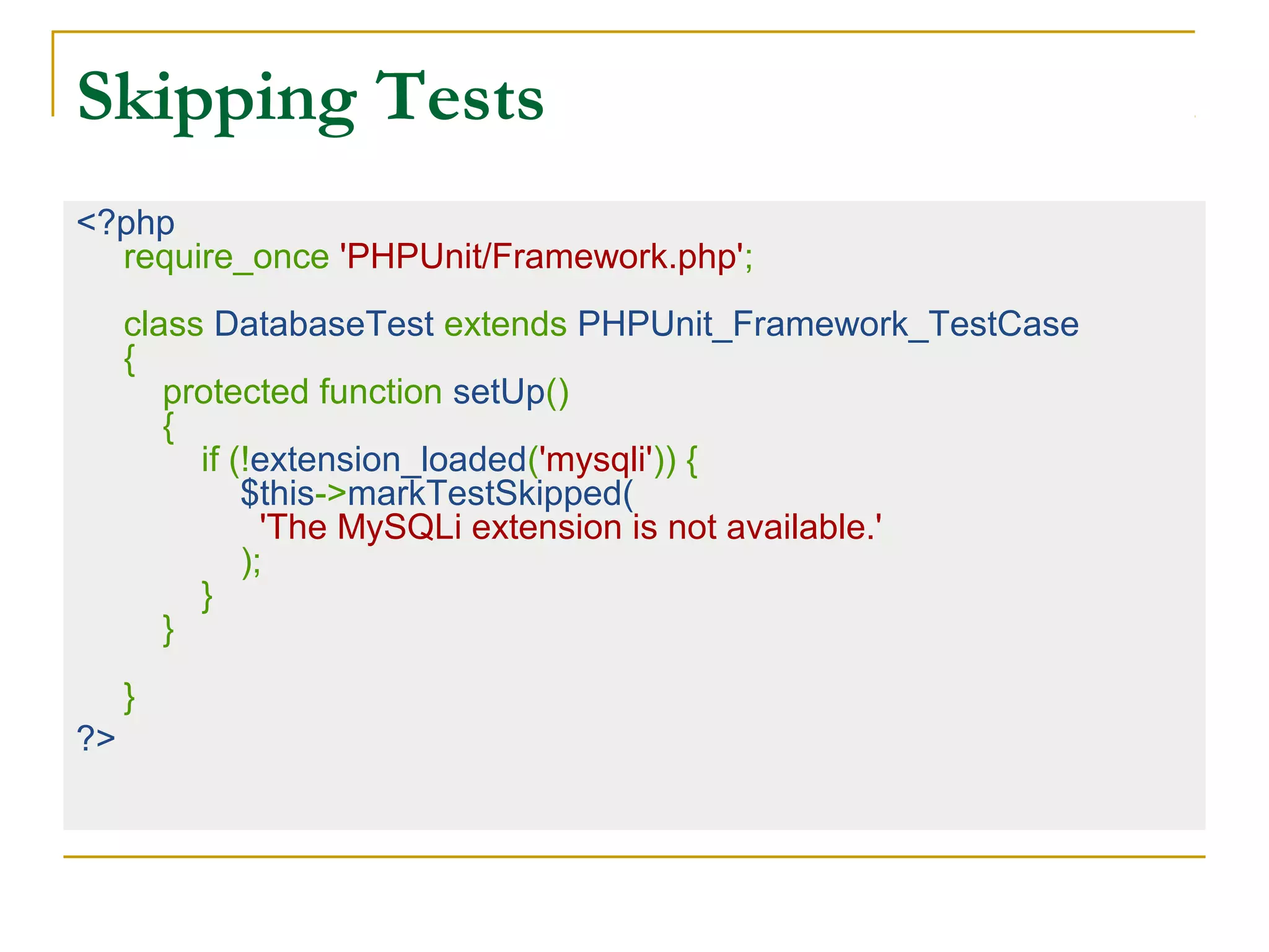 Skipping Tests
<?php
require_once 'PHPUnit/Framework.php';
class DatabaseTest extends PHPUnit_Framework_TestCase
{
protected function setUp()
{
if (!extension_loaded('mysqli')) {
$this->markTestSkipped(
'The MySQLi extension is not available.'
);
}
}
}
?>
 
