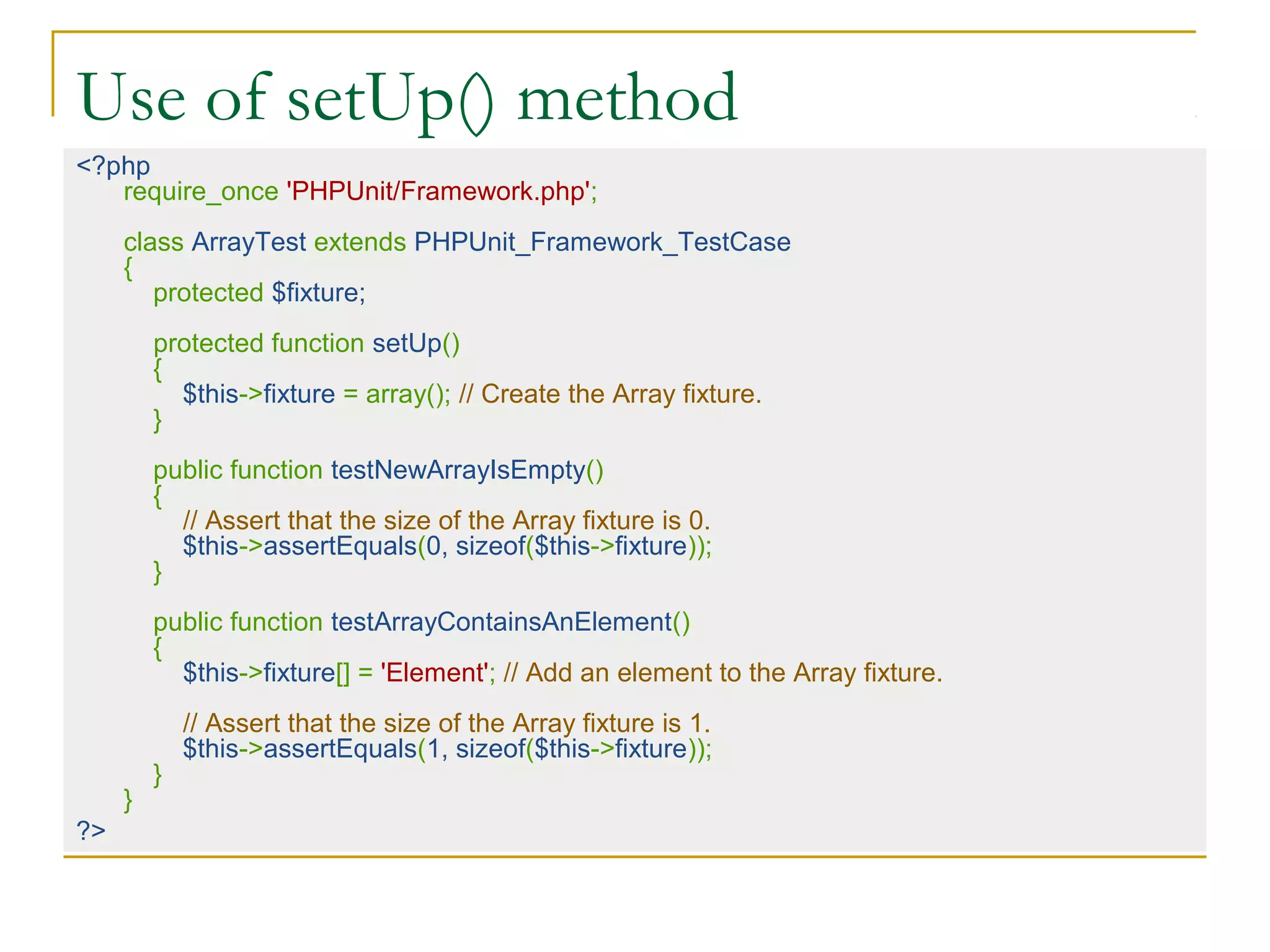 Use of setUp() method
<?php
require_once 'PHPUnit/Framework.php';
class ArrayTest extends PHPUnit_Framework_TestCase
{
protected $fixture;
protected function setUp()
{
$this->fixture = array(); // Create the Array fixture.
}
public function testNewArrayIsEmpty()
{
// Assert that the size of the Array fixture is 0.
$this->assertEquals(0, sizeof($this->fixture));
}
public function testArrayContainsAnElement()
{
$this->fixture[] = 'Element'; // Add an element to the Array fixture.
// Assert that the size of the Array fixture is 1.
$this->assertEquals(1, sizeof($this->fixture));
}
}
?>
 