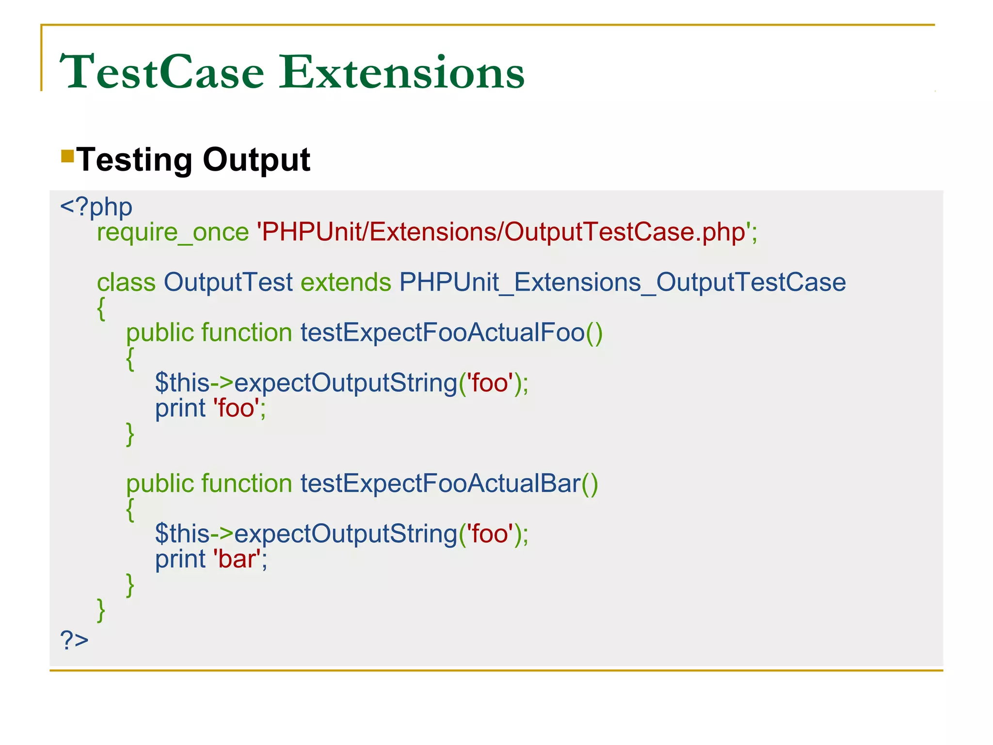 TestCase Extensions
<?php
require_once 'PHPUnit/Extensions/OutputTestCase.php';
class OutputTest extends PHPUnit_Extensions_OutputTestCase
{
public function testExpectFooActualFoo()
{
$this->expectOutputString('foo');
print 'foo';
}
public function testExpectFooActualBar()
{
$this->expectOutputString('foo');
print 'bar';
}
}
?>
Testing Output
 