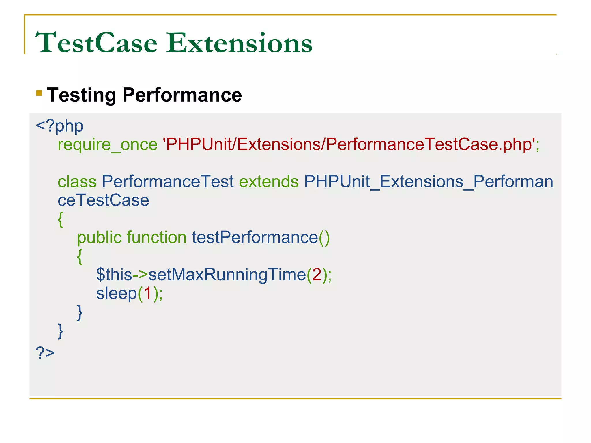 TestCase Extensions
<?php
require_once 'PHPUnit/Extensions/PerformanceTestCase.php';
class PerformanceTest extends PHPUnit_Extensions_Performan
ceTestCase
{
public function testPerformance()
{
$this->setMaxRunningTime(2);
sleep(1);
}
}
?>

Testing Performance
 