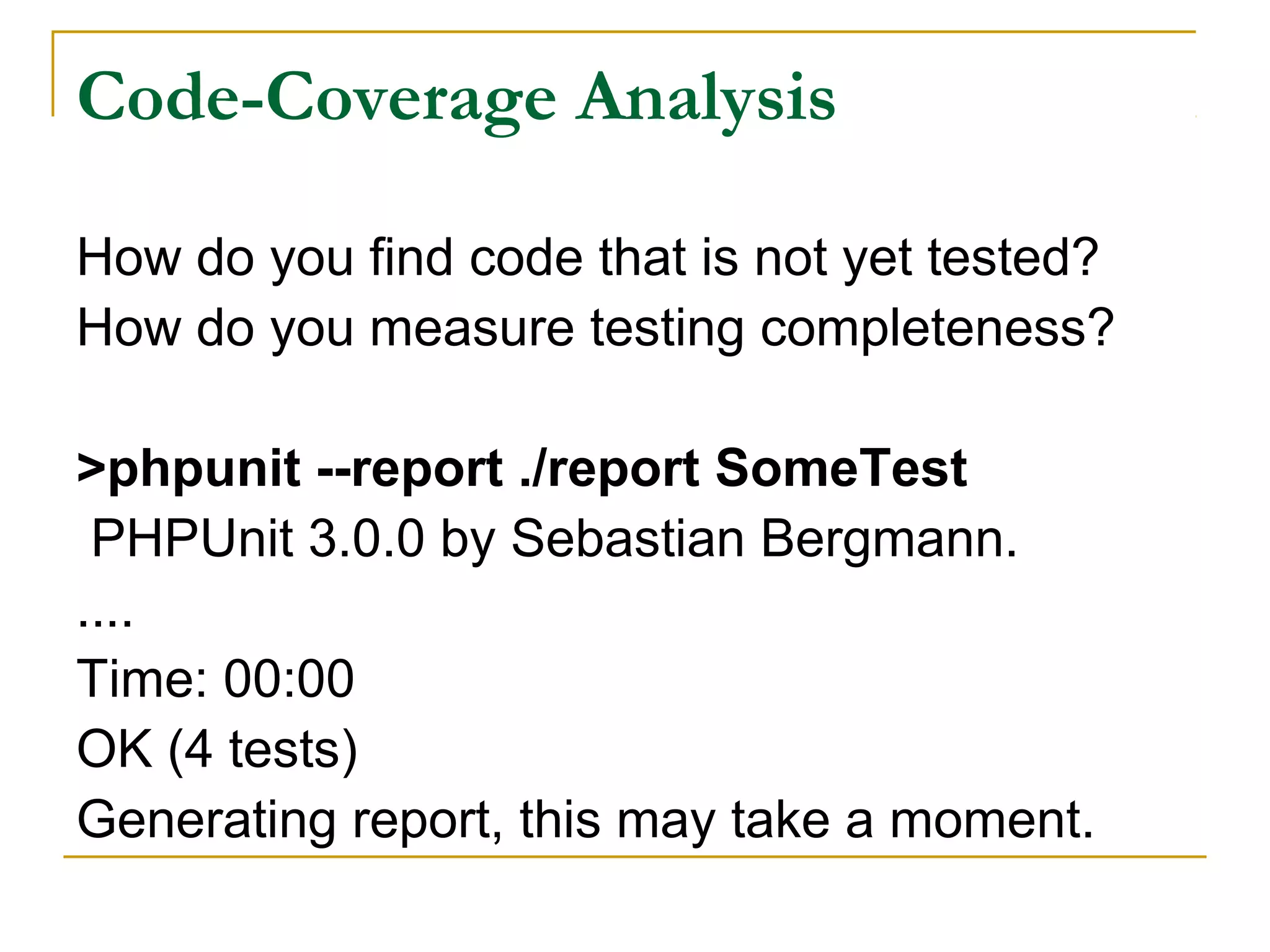 Code-Coverage Analysis
How do you find code that is not yet tested?
How do you measure testing completeness?
>phpunit --report ./report SomeTest
PHPUnit 3.0.0 by Sebastian Bergmann.
....
Time: 00:00
OK (4 tests)
Generating report, this may take a moment.
 