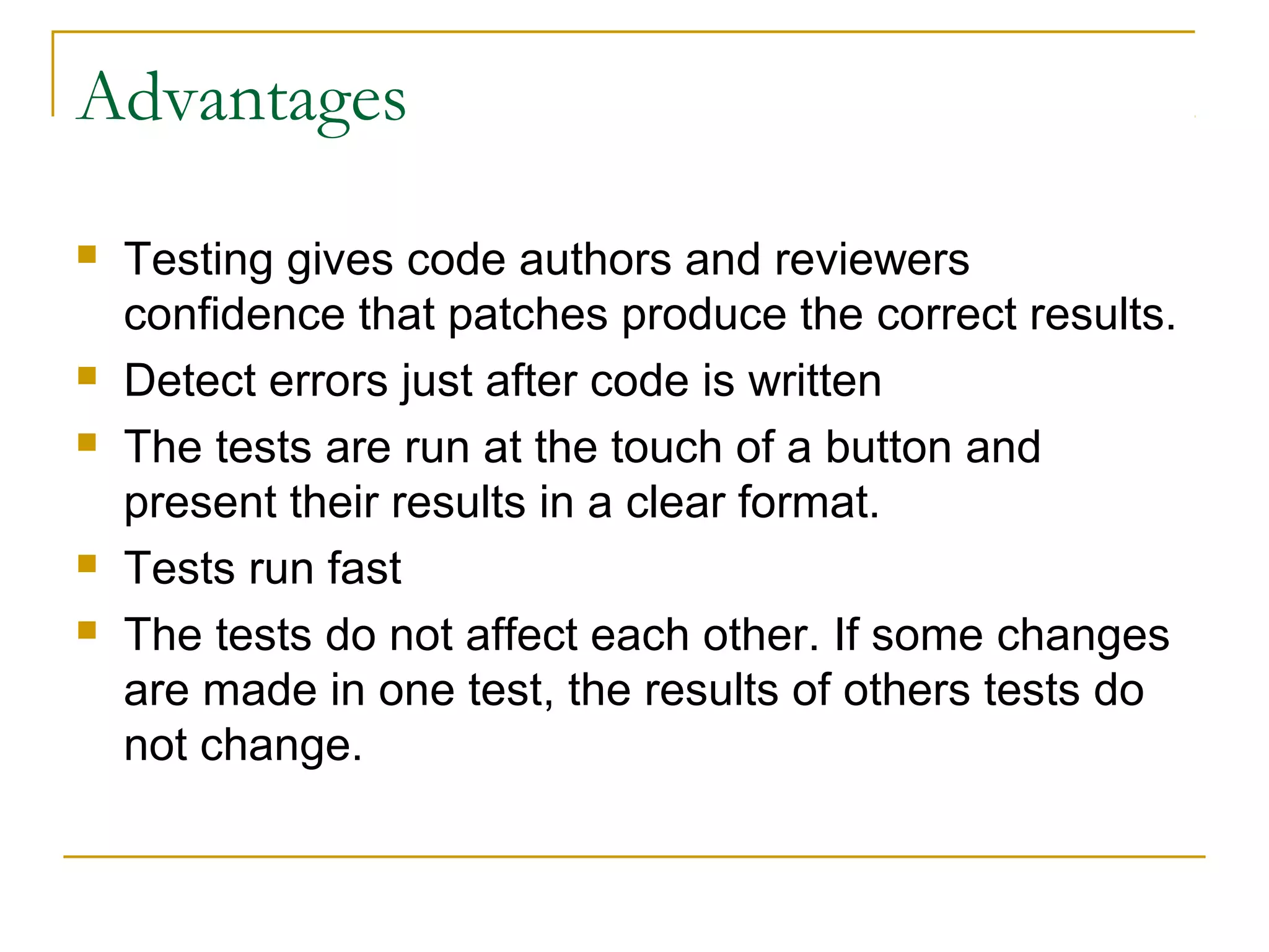 Advantages
 Testing gives code authors and reviewers
confidence that patches produce the correct results.
 Detect errors just after code is written
 The tests are run at the touch of a button and
present their results in a clear format.
 Tests run fast
 The tests do not affect each other. If some changes
are made in one test, the results of others tests do
not change.
 