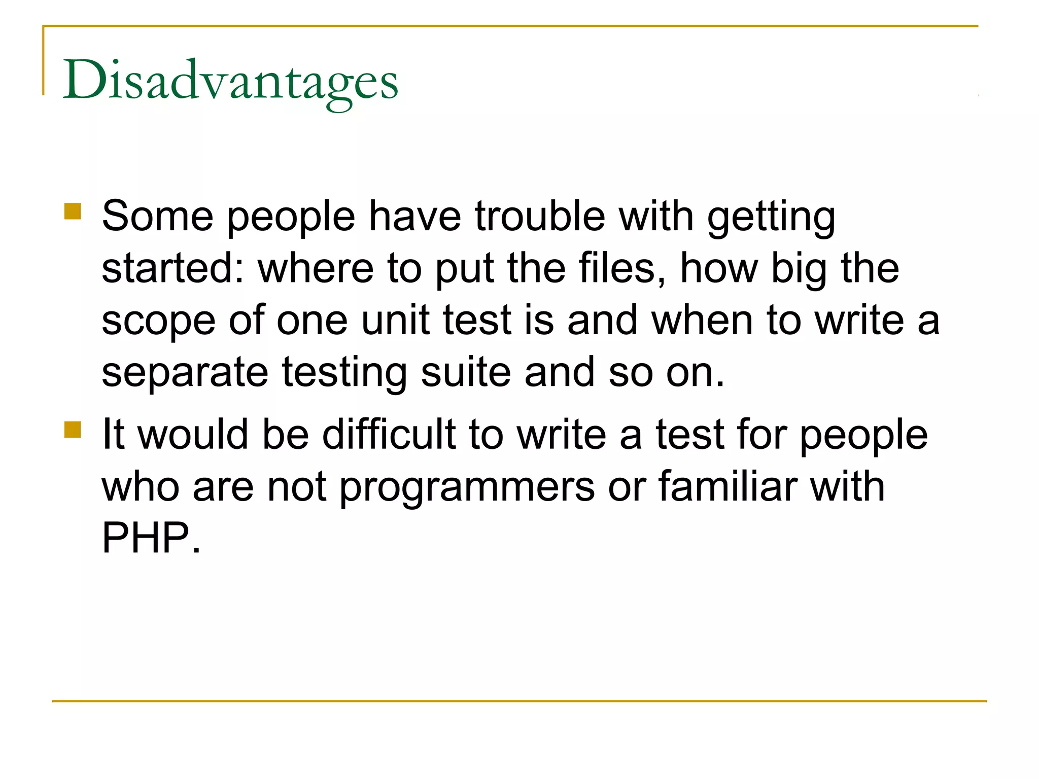 Disadvantages
 Some people have trouble with getting
started: where to put the files, how big the
scope of one unit test is and when to write a
separate testing suite and so on.
 It would be difficult to write a test for people
who are not programmers or familiar with
PHP.
 