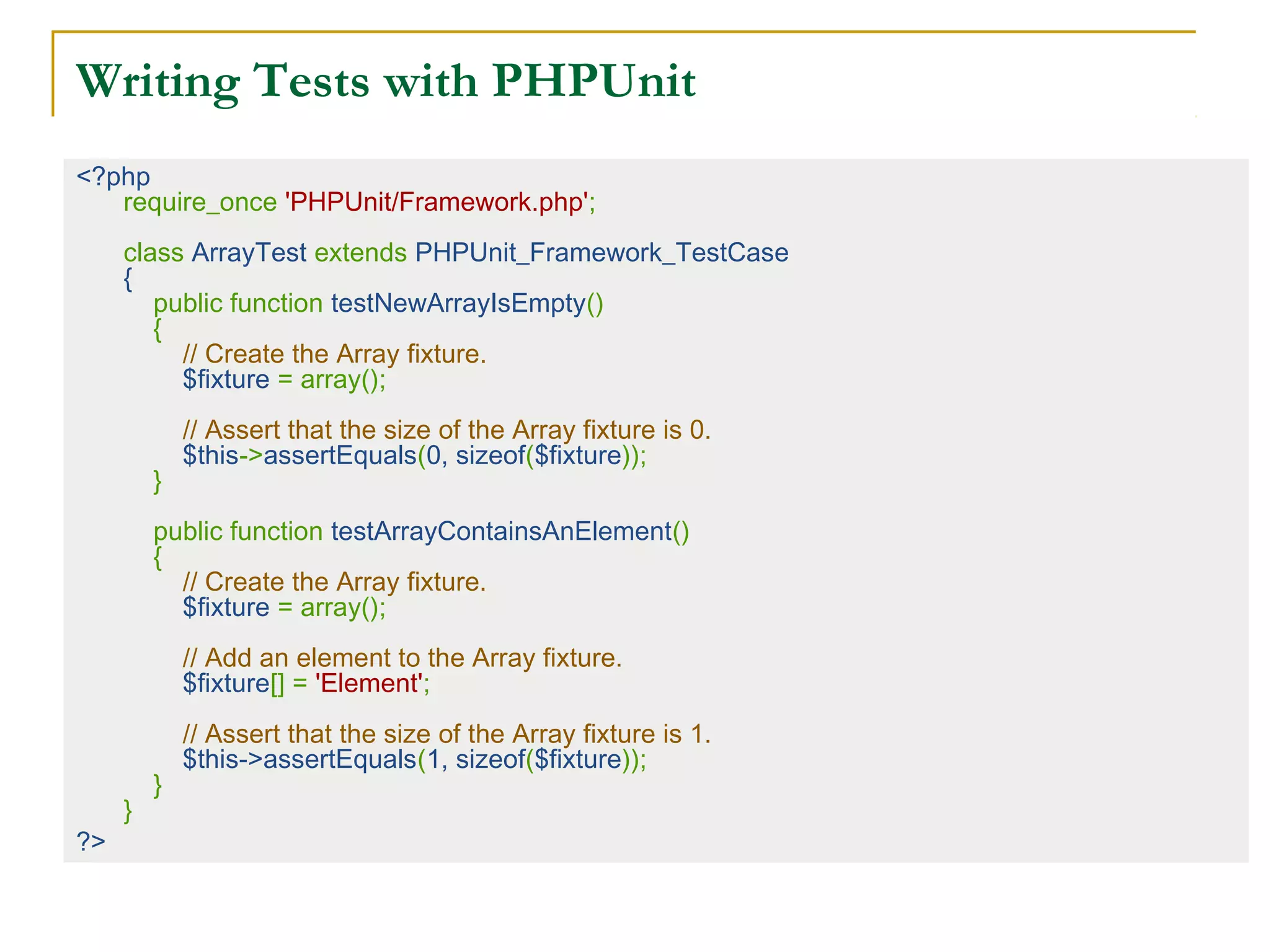 Writing Tests with PHPUnit
<?php
require_once 'PHPUnit/Framework.php';
 
class ArrayTest extends PHPUnit_Framework_TestCase
{
    public function testNewArrayIsEmpty()
    {
        // Create the Array fixture.
        $fixture = array();
 
        // Assert that the size of the Array fixture is 0.
        $this->assertEquals(0, sizeof($fixture));
    }
 
    public function testArrayContainsAnElement()
    {
        // Create the Array fixture.
        $fixture = array();
 
        // Add an element to the Array fixture.
        $fixture[] = 'Element';
 
        // Assert that the size of the Array fixture is 1.
        $this->assertEquals(1, sizeof($fixture));
    }
}
?>
 