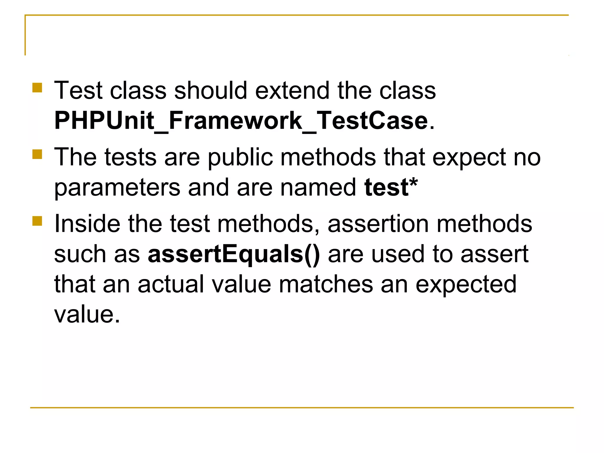  Test class should extend the class
PHPUnit_Framework_TestCase.
 The tests are public methods that expect no
parameters and are named test*
 Inside the test methods, assertion methods
such as assertEquals() are used to assert
that an actual value matches an expected
value.
 