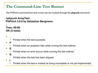 The Command-Line Test Runner
The PHPUnit command-line test runner can be invoked through the phpunit command.
>phpunit ArrayTest
PHPUnit 3.0.0 by Sebastian Bergmann.
..
Time: 00:00
OK (2 tests)
 .
 Printed when the test succeeds.
 F
 Printed when an assertion fails while running the test method.
 E
 Printed when an error occurs while running the test method.
 S
 Printed when the test has been skipped.
 I
 Printed when the test is marked as being incomplete or not yet implemented.
 