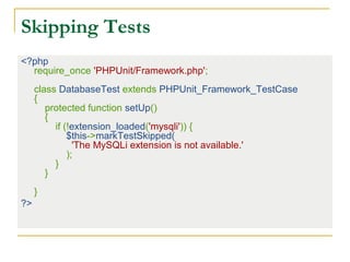 Skipping Tests
<?php
require_once 'PHPUnit/Framework.php';
class DatabaseTest extends PHPUnit_Framework_TestCase
{
protected function setUp()
{
if (!extension_loaded('mysqli')) {
$this->markTestSkipped(
'The MySQLi extension is not available.'
);
}
}
}
?>
 
