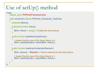 Use of setUp() method
<?php
require_once 'PHPUnit/Framework.php';
class ArrayTest extends PHPUnit_Framework_TestCase
{
protected $fixture;
protected function setUp()
{
$this->fixture = array(); // Create the Array fixture.
}
public function testNewArrayIsEmpty()
{
// Assert that the size of the Array fixture is 0.
$this->assertEquals(0, sizeof($this->fixture));
}
public function testArrayContainsAnElement()
{
$this->fixture[] = 'Element'; // Add an element to the Array fixture.
// Assert that the size of the Array fixture is 1.
$this->assertEquals(1, sizeof($this->fixture));
}
}
?>
 