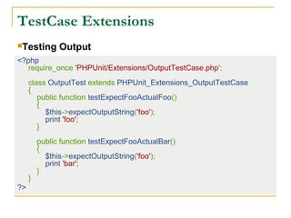 TestCase Extensions
<?php
require_once 'PHPUnit/Extensions/OutputTestCase.php';
class OutputTest extends PHPUnit_Extensions_OutputTestCase
{
public function testExpectFooActualFoo()
{
$this->expectOutputString('foo');
print 'foo';
}
public function testExpectFooActualBar()
{
$this->expectOutputString('foo');
print 'bar';
}
}
?>
Testing Output
 