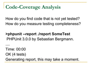 Code-Coverage Analysis
How do you find code that is not yet tested?
How do you measure testing completeness?
>phpunit --report ./report SomeTest
PHPUnit 3.0.0 by Sebastian Bergmann.
....
Time: 00:00
OK (4 tests)
Generating report, this may take a moment.
 